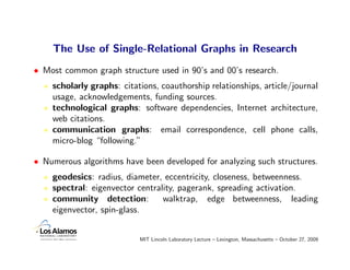 The Use of Single-Relational Graphs in Research
• Most common graph structure used in 90’s and 00’s research.
    scholarly graphs: citations, coauthorship relationships, article/journal
    usage, acknowledgements, funding sources.
    technological graphs: software dependencies, Internet architecture,
    web citations.
    communication graphs: email correspondence, cell phone calls,
    micro-blog “following.”

• Numerous algorithms have been developed for analyzing such structures.
    geodesics: radius, diameter, eccentricity, closeness, betweenness.
    spectral: eigenvector centrality, pagerank, spreading activation.
    community detection:         walktrap, edge betweenness, leading
    eigenvector, spin-glass.


                           MIT Lincoln Laboratory Lecture – Lexington, Massachusetts – October 27, 2009
 