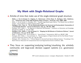 My Work with Single-Relational Graphs
• Articles of mine that make use of the single-relational graph structure.
    Bollen, J., Van de Sompel, H., Hagberg, A., Bettencourt, L.M.A, Chute, R., Rodriguez, M.A., Balakireva,
    L.L., “Clickstream Data Yields High-Resolution Maps of Science,” PLoS One, 4(3), e4803, 2009.
    Bollen, J., Van de Sompel, H., Rodriguez, M.A., “Towards Usage-Based Impact Metrics: First Results from the MESUR
    Project,” Joint Conference on Digital Libraries (JCDL), 2008.
    Rodriguez, M.A., Pepe, A., “On the Relationship Between the Structural and Socioacademic Communities of
    a Coauthorship Network,” Journal of Informetrics, 2(3), pp. 195–201, 2008.
    Rodriguez, M.A., Bollen, J., “An Algorithm to Determine Peer-Reviewers,” Conference on Information and Knowledge
    Management (CIKM), pp. 319–328, 2008.
    Rodriguez, M.A., Bollen, J., Van de Sompel, H., “Mapping the Bid Behavior of Conference Referees,” Journal
    of Informetrics, 1(1), pp. 62–82, 2007.
    Bollen, J., Rodriguez, M.A., Van de Sompel, H., “Journal Status,” Scientometrics, 69(3), pp. 669-687, 2006.
    Rodriguez, M.A., Bollen, J., Van de Sompel, H., “The Convergence of Digital Libraries and the Peer-Review Process,”
    Journal of Information Science, 32(2), pp. 149–159, 2006.
    Rodriguez, M.A., Steinbock, D.J., “A Social Network for Societal-Scale Decision-Making Systems,” Proceedings of the
    North American Association for Computational Social and Organizational Science Conference, 2004.



• They focus on supporting/analyzing/ranking/visualizing the scholarly
  community and large-scale decision support systems (i.e. governance
  systems).

                                         MIT Lincoln Laboratory Lecture – Lexington, Massachusetts – October 27, 2009
 