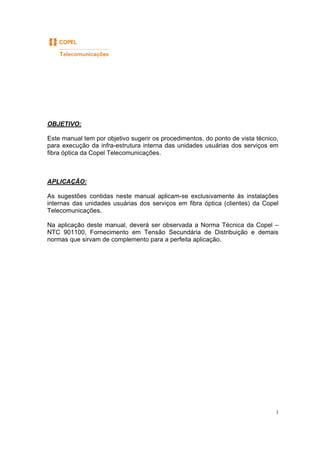 1
OBJETIVO:
Este manual tem por objetivo sugerir os procedimentos, do ponto de vista técnico,
para execução da infra-estrutura interna das unidades usuárias dos serviços em
fibra óptica da Copel Telecomunicações.
APLICAÇÃO:
As sugestões contidas neste manual aplicam-se exclusivamente às instalações
internas das unidades usuárias dos serviços em fibra óptica (clientes) da Copel
Telecomunicações.
Na aplicação deste manual, deverá ser observada a Norma Técnica da Copel –
NTC 901100, Fornecimento em Tensão Secundária de Distribuição e demais
normas que sirvam de complemento para a perfeita aplicação.
 