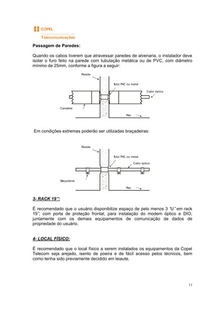 11
Passagem de Paredes:
Quando os cabos tiverem que atravessar paredes de alvenaria, o instalador deve
isolar o furo feito na parede com tubulação metálica ou de PVC, com diâmetro
mínimo de 25mm, conforme a figura a seguir:
Em condições extremas poderão ser utilizadas braçadeiras:
3- RACK 19”:
É recomendado que o usuário disponibilize espaço de pelo menos 3 “U”em rack
19”, com porta de proteção frontal, para instalação do modem óptico e DIO,
juntamente com os demais equipamentos de comunicação de dados de
propriedade do usuário.
4- LOCAL FÍSICO:
É recomendado que o local físico a serem instalados os equipamentos da Copel
Telecom seja arejado, isento de poeira e de fácil acesso pelos técnicos, bem
como tenha sido previamente decidido em leiaute.
Parede
Tubo PVC ou metal
Canaleta
Piso
Cabo óptico
Parede
Tubo PVC ou metal
Braçadeira
Piso
Cabo óptico
 