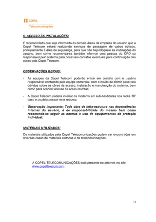 12
5- ACESSO ÀS INSTALAÇÕES:
É recomendado que seja informada às demais áreas da empresa do usuário que a
Copel Telecom estará realizando serviços de passagem de cabos ópticos,
principalmente à área de segurança, para que não haja bloqueio às instalações do
usuário, bem como recomenda-se também informar uma pessoa do CPD ou
responsável pelo sistema para possíveis contatos eventuais para continuação das
obras pela Copel Telecom.
OBSERVAÇÕES GERAIS:
- As equipes da Copel Telecom poderão entrar em contato com o usuário
responsável contatado pela equipe comercial, com o intuito de dirimir possíveis
dúvidas sobre as obras de acesso, instalação e manutenção do sistema, bem
como para solicitar acesso às áreas restritas;
- A Copel Telecom poderá instalar os modems em sub-bastidores nos racks 19”
caso o usuário possuir este recurso;
- Observação importante: Toda obra de infra-estrutura nas dependências
internas do usuário, é de responsabilidade do mesmo bem como
recomenda-se seguir as normas e uso de equipamentos de proteção
individual.
MATERIAIS UTILIZADOS:
Os materiais utilizados pela Copel Telecomunicações podem ser encontrados em
diversas casas de materiais elétricos e de telecomunicações.
A COPEL TELECOMUNICAÇÕES está presente na internet, no site:
www.copeltelecom.com
 