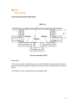 15
CAIXA DE PASSAGEM TIPO R2/S1:
Caixa de passagem R2/S1
Observações:
1- Nos locais sujeitos a alagamentos ou em terrenos banhados, recomenda-se substituir o
fundo da caixa de passagem por pedras brita (sem concreto), facilitando assim o dreno da
mesma.
2- Em ambos os casos, o dreno deverá ser com pedras brita.
 