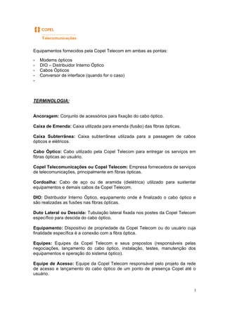 3
Equipamentos fornecidos pela Copel Telecom em ambas as pontas:
- Modems ópticos
- DIO – Distribuidor Interno Óptico
- Cabos Ópticos
- Conversor de interface (quando for o caso)
-
TERMINOLOGIA:
Ancoragem: Conjunto de acessórios para fixação do cabo óptico.
Caixa de Emenda: Caixa utilizada para emenda (fusão) das fibras ópticas.
Caixa Subterrânea: Caixa subterrânea utilizada para a passagem de cabos
ópticos e elétricos.
Cabo Óptico: Cabo utilizado pela Copel Telecom para entregar os serviços em
fibras ópticas ao usuário.
Copel Telecomunicações ou Copel Telecom: Empresa fornecedora de serviços
de telecomunicações, principalmente em fibras ópticas.
Cordoalha: Cabo de aço ou de aramida (dielétrica) utilizado para sustentar
equipamentos e demais cabos da Copel Telecom.
DIO: Distribuidor Interno Óptico, equipamento onde é finalizado o cabo óptico e
são realizadas as fusões nas fibras ópticas.
Duto Lateral ou Descida: Tubulação lateral fixada nos postes da Copel Telecom
específico para descida do cabo óptico.
Equipamento: Dispositivo de propriedade da Copel Telecom ou do usuário cuja
finalidade específica é a conexão com a fibra óptica.
Equipes: Equipes da Copel Telecom e seus prepostos (responsáveis pelas
negociações, lançamento do cabo óptico, instalação, testes, manutenção dos
equipamentos e operação do sistema óptico).
Equipe de Acesso: Equipe da Copel Telecom responsável pelo projeto da rede
de acesso e lançamento do cabo óptico de um ponto de presença Copel até o
usuário.
 