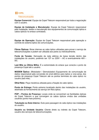 4
Equipe Comercial: Equipe da Copel Telecom responsável por toda a negociação
com o usuário.
Equipe de Instalação e Manutenção: Equipe da Copel Telecom responsável
pela instalação, testes e manutenção dos equipamentos de comunicação óptica e
cabos ópticos no enlace contratado.
Equipe de Operação: Equipe da Copel Telecom responsável pela operação e
controle do sistema óptico de comunicações.
Fibras Ópticas: fibras internas ao cabo óptico utilizadas para prover o serviço de
telecomunicações e podem ser utilizada aos pares ou individualmente.
Fonte de Tensão: Derivação da rede elétrica de baixa tensão dentro das
instalações do usuário, podendo ser 127 ou 220V – AC e eventualmente 48V -
DC.
Last Mile ou Última Milha: É a extremidade do enlace que conecta o ponto de
presença Copel até o usuário.
MODEM Óptico: (Modulador / Demodulador) Equipamento de comunicação de
dados responsável pela conversão do sinal elétrico para óptico e vice-versa, dos
pontos de presença Copel Telecom até os pontos terminais do cabo óptico no
usuário (last mile).
Olhal Reto: Peça mecânica utilizada para a fixação do cabo óptico.
Ponto de Entrega: Ponto extremo localizado dentro das instalações do usuário,
destinado ao fornecimento do serviço em fibra óptica.
POP – Pontos de Presença: Locais onde se concentram as facilidades ópticas
da Copel Telecom e que convergem os cabos ópticos vindos das unidades
usuárias (ponto mais próximo).
Tubulação ou Duto Interno: Duto para passagem do cabo óptico nas instalações
do usuário.
Usuário ou Unidade Usuária: Cliente direto ou indireto da Copel Telecom,
usuário dos serviços de telecomunicações.
 