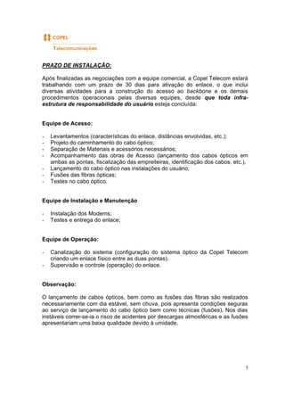 5
PRAZO DE INSTALAÇÃO:
Após finalizadas as negociações com a equipe comercial, a Copel Telecom estará
trabalhando com um prazo de 30 dias para ativação do enlace, o que inclui
diversas atividades para a construção do acesso ao backbone e os demais
procedimentos operacionais pelas diversas equipes, desde que toda infra-
estrutura de responsabilidade do usuário esteja concluída:
Equipe de Acesso:
- Levantamentos (características do enlace, distâncias envolvidas, etc.);
- Projeto do caminhamento do cabo óptico;
- Separação de Materiais e acessórios necessários;
- Acompanhamento das obras de Acesso (lançamento dos cabos ópticos em
ambas as pontas, fiscalização das empreiteiras, identificação dos cabos, etc.).
- Lançamento do cabo óptico nas instalações do usuário;
- Fusões das fibras ópticas;
- Testes no cabo óptico.
Equipe de Instalação e Manutenção
- Instalação dos Modems;
- Testes e entrega do enlace;
Equipe de Operação:
- Canalização do sistema (configuração do sistema óptico da Copel Telecom
criando um enlace físico entre as duas pontas).
- Supervisão e controle (operação) do enlace.
Observação:
O lançamento de cabos ópticos, bem como as fusões das fibras são realizados
necessariamente com dia estável, sem chuva, pois apresenta condições seguras
ao serviço de lançamento do cabo óptico bem como técnicas (fusões). Nos dias
instáveis correr-se-ia o risco de acidentes por descargas atmosféricas e as fusões
apresentariam uma baixa qualidade devido à umidade.
 