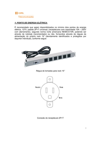 7
1- PONTO DE ENERGIA ELÉTRICA:
É recomendado que sejam disponibilizados no mínimo dois pontos de energia
elétrica, 127V, padrão 2P+T universal, (receptáculos com capacidade 15A – 250V
com aterramento), segundo norma norte americana NEMA-5/15R, podendo ser
através de nobreak (recomendado) ou não, fornecidos através de réguas de
alimentação do próprio rack 19” (devidamente identificados e protegidos por
disjuntor individual), conforme segue:
Régua de tomadas para rack 19”
Conexão do receptáculo 2P+T
FaseNeutro
Terra
 