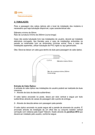 8
2- TUBULAÇÃO:
Para a passagem dos cabos ópticos até o local de instalação dos modems é
necessário que haja tubulação disponível, cujas características são:
Diâmetro mínimo de 50mm
Raio de curvatura mínimo de 250mm (curva longa)
Caso não exista tubulação livre nas instalações do usuário, deverá ser instalado
eletroduto corrugado, tipo Kanalex para o caso de instalações embutidas na
parede ou enterradas com as dimensões mínimas acima. Para o caso de
instalações aparentes, utilizar tubulação de PVC rígido ou aço galvanizado.
Obs: Deve-se deixar um cabo guia dentro do duto para passagem do cabo óptico.
Entrada do Cabo Óptico:
A entrada do cabo óptico nas instalações do usuário poderá ser realizada de duas
maneiras:
1- Através de duto de descida subterrâneo:
O cabo óptico ancorado no poste, desce por duto vertical e segue por duto
subterrâneo através de caixas de passagem até o ponto de entrega.
2- Através de descida aérea com passagem pela parede:
O cabo óptico ancorado no poste segue até a parede de alvenaria do usuário. É
ancorado através da instalação de um olhal reto ou conjunto isolador vertical
(armação com roldana) pela Copel Telecom, fixado através de parafuso M12 que
deverá ser instalado pelo usuário, conforme segue:
Raio de curvatura mínimo 250mm
Curva Longa
Diâmetro mínimo 50mm
 