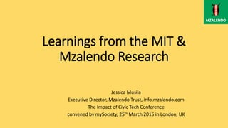 Learnings from the MIT &
Mzalendo Research
Jessica Musila
Executive Director, Mzalendo Trust, info.mzalendo.com
The Impact of Civic Tech Conference
convened by mySociety, 25th March 2015 in London, UK
 