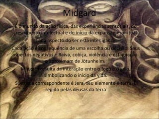 Midgard É o mundo da ação física, das experiências sensoriais, do crescimento intelectual e do início da expansão espiritual. Cada aspecto do ser está interligado.  Cada ação é consequência de uma escolha ou decisão. Seus aspectos negativos – Raiva, cobiça, violência e estagnação- o aproximam de Jötunheim.  Midgard resulta da interação entre o fogo e o gelo, simbolizando o início da vida. Sua runa correspondente é Jera, seu elemento é terra. É regido pelas deusas da terra 