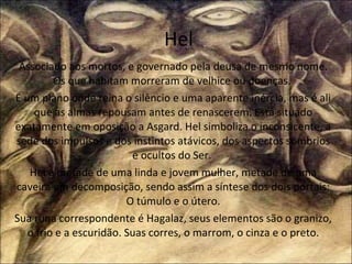 Hel Associado aos mortos, e governado pela deusa de mesmo nome. Os que habitam morreram de velhice ou doenças.  É um plano onde reina o silêncio e uma aparente inércia, mas é ali que as almas repousam antes de renascerem. Está situado exatamente em oposição a Asgard. Hel simboliza o inconsicente, a sede dos impulsos e dos instintos atávicos, dos aspectos sombrios e ocultos do Ser.  Hel é metade de uma linda e jovem mulher, metade de uma caveira em decomposição, sendo assim a síntese dos dois portais: O túmulo e o útero. Sua runa correspondente é Hagalaz, seus elementos são o granizo, o frio e a escuridão. Suas corres, o marrom, o cinza e o preto. 