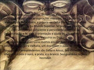 Asgard Reino celeste, moradia das divindades  Æsir,  regido por Odin e Frigga .  Representa as aspirações elevadas, o Eu Superior, a evolução da consciência, a própria centelha Divina. Sinônimo de Céu, Plano divino, ou Mundo Superior. Só pode ser alcançada com um esforço consciente e persistente por meio de determinação e fé, com a orientação e ajuda de um mentor, guia espiritual, Valquíria ou Disir.  Os espíritos dos guerreiros mortos em combate eram levados pela Valquírias para Valhalla, um dos salões e palácios de Asgard. Suas runas correspondentes são Gebo e Ansuz, Seu elemento é o éter, suas cores o ouro, a prata, e o branco. Seu guardião, o Deus Heimdall. 