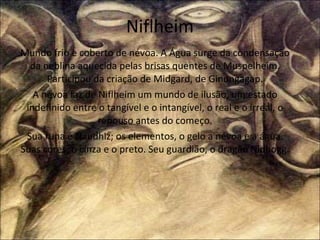 Niflheim Mundo frio e coberto de névoa. A Água surge da condensação da neblina aquecida pelas brisas quentes de Muspelheim. Participou da criação de Midgard, de Ginungagap. A névoa faz de Niflheim um mundo de ilusão, um estado indefinido entre o tangível e o intangível, o real e o irreal, o repouso antes do começo. Sua runa é Naudhiz; os elementos, o gelo a névoa e a água. Suas cores, o cinza e o preto. Seu guardião, o dragão Nidhogg. 