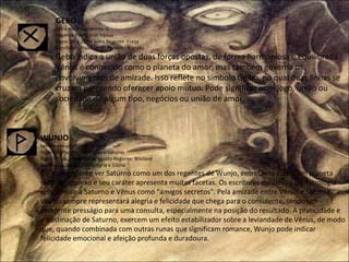 GEBO Letra correspondente: G Regente Planetário: Vênus Signo: 08 a 22 de julho Regente: Freija Significado Tradicional: Presente e União  Gebo indica a união de duas forças opostas, de forma harmoniosa e equilibrada. Vênus é conhecido como o planeta do amor, mas também governa os envolvimentos de amizade. Isso reflete no símbolo Geibo, no qual duas linhas se cruzam parecendo oferecer apoio mútuo. Pode significar num jogo, união ou sociedade de algum tipo, negócios ou união de amor. WUNJO Letra correspondente: W ou V Regentes Planetários: Vênus e Saturno Signo: 23 de julho a 07 de agosto Regente: Weiland Significado Tradicional: Alegria e Glória  É surpreendente ver Saturno como um dos regentes de Wunjo, entretanto este é um planeta muito complexo e seu caráter apresenta muitas facetas. Os escritores medievais de Astrologia referiam-se a Saturno e Vênus como "amigos secretos". Pela amizade entre Vênus e Saturno, Wunjo sempre representará alegria e felicidade que chega para o consulente, sendo um excelente presságio para uma consulta, especialmente na posição do resultado. A praticidade e a obstinação de Saturno, exercem um efeito estabilizador sobre a leviandade de Vênus, de modo que, quando combinada com outras runas que significam romance, Wunjo pode indicar felicidade emocional e afeição profunda e duradoura. 