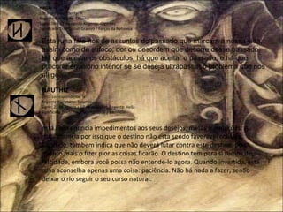 HAGAL Letra correspondente: H Regente Planetário: Saturno Signo: 08 a 22 de agosto Regente: Gigantes Significado Tradicional: Granizo / Forças da Natureza Esta runa fala-nos de assuntos do passado que marcam a nossa vida, assim como de sufoco, dor ou desordem que decorre desse passado. Há que aceitar os obstáculos, há que aceitar o passado, e há que procurar equilíbrio interior se se deseja ultrapassar o problema que nos aflige. NAUTHIZ Letra correspondente: N Regente Planetário: Saturno Signo: 23 de agosto a 07 de setembro Regente: Hella Significado Tradicional: Necessidade / Sacrificio esta runa anuncia impedimentos aos seus desejos, metas e ambições. A runa anuncia por isso que o destino não esta sendo favorável consigo. Contudo, tambem indica que não deverá lutar contra este destino, pois quanto mais o fizer pior as coisas ficarão. O destino tem para si rumos de felcidade, embora você possa não entende-lo agora. Quando invertida, esta runa aconselha apenas uma coisa: paciência. Não há nada a fazer, senão deixar o rio seguir o seu curso natural. 