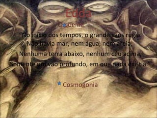 Edda O poema  “ No início dos tempos, o grande caos rugia. Não havia mar, nem água, nem areia,  Nenhuma terra abaixo, nenhum céu acima, Somente um vão profundo, em que nada existia.” Cosmogonia 
