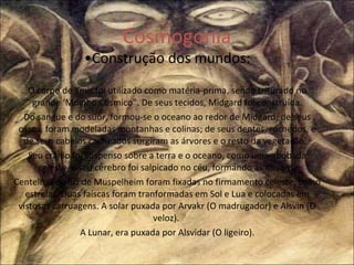 Cosmogonia • Construção dos mundos: O corpo de Ymir foi utilizado como matéria-prima, sendo triturado no grande ‘Moinho Cósmico”. De seus tecidos, Midgard foi construída. Do sangue e do suor, formou-se o oceano ao redor de Midgard; de seus ossos, foram modeladas montanhas e colinas; de seus dentes, rochedos, e de seus cabelos cacheados surgiram as árvores e o resto da vegetação.  Seu crânio foi suspenso sobre a terra e o oceano, como uma abóbada celeste, e seu cérebro foi salpicado no céu, formando as nuvens. Centelhas de luz de Muspelheim foram fixadas no firmamento celeste, como estrelas. Duas faíscas foram tranformadas em Sol e Lua e colocadas em vistosas carruagens. A solar puxada por Arvakr (O madrugador) e Alsvin (O veloz).  A Lunar, era puxada por Alsvidar (O ligeiro). 