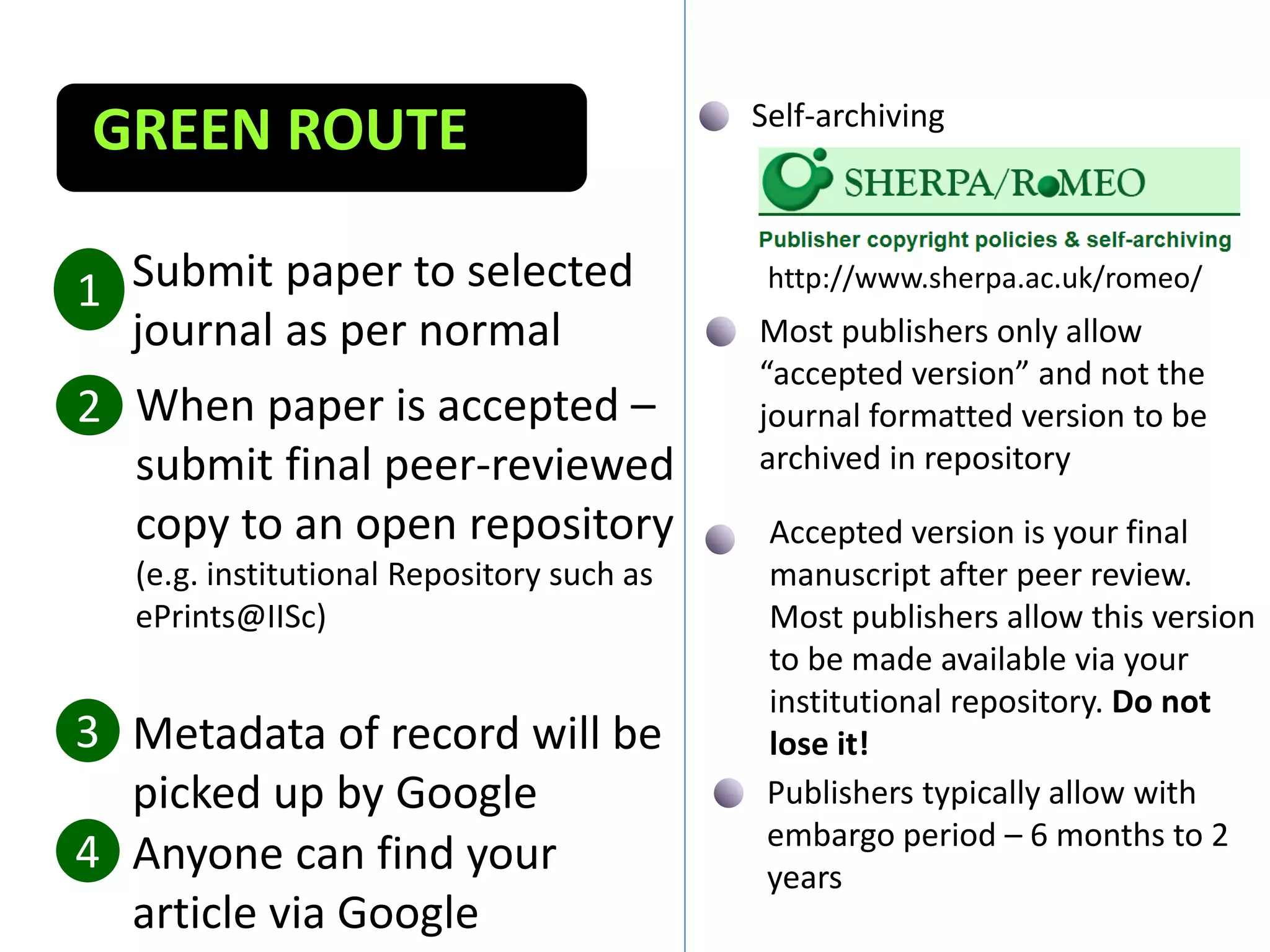 Submit paper to selected
journal as per normal
1
When paper is accepted –
submit final peer-reviewed
copy to an open repository
(e.g. institutional Repository such as
ePrints@IISc)
2
Metadata of record will be
picked up by Google
3
GREEN ROUTE
4 Anyone can find your
article via Google
Self-archiving
http://www.sherpa.ac.uk/romeo/
Publishers typically allow with
embargo period – 6 months to 2
years
Most publishers only allow
“accepted version” and not the
journal formatted version to be
archived in repository
Accepted version is your final
manuscript after peer review.
Most publishers allow this version
to be made available via your
institutional repository. Do not
lose it!
 