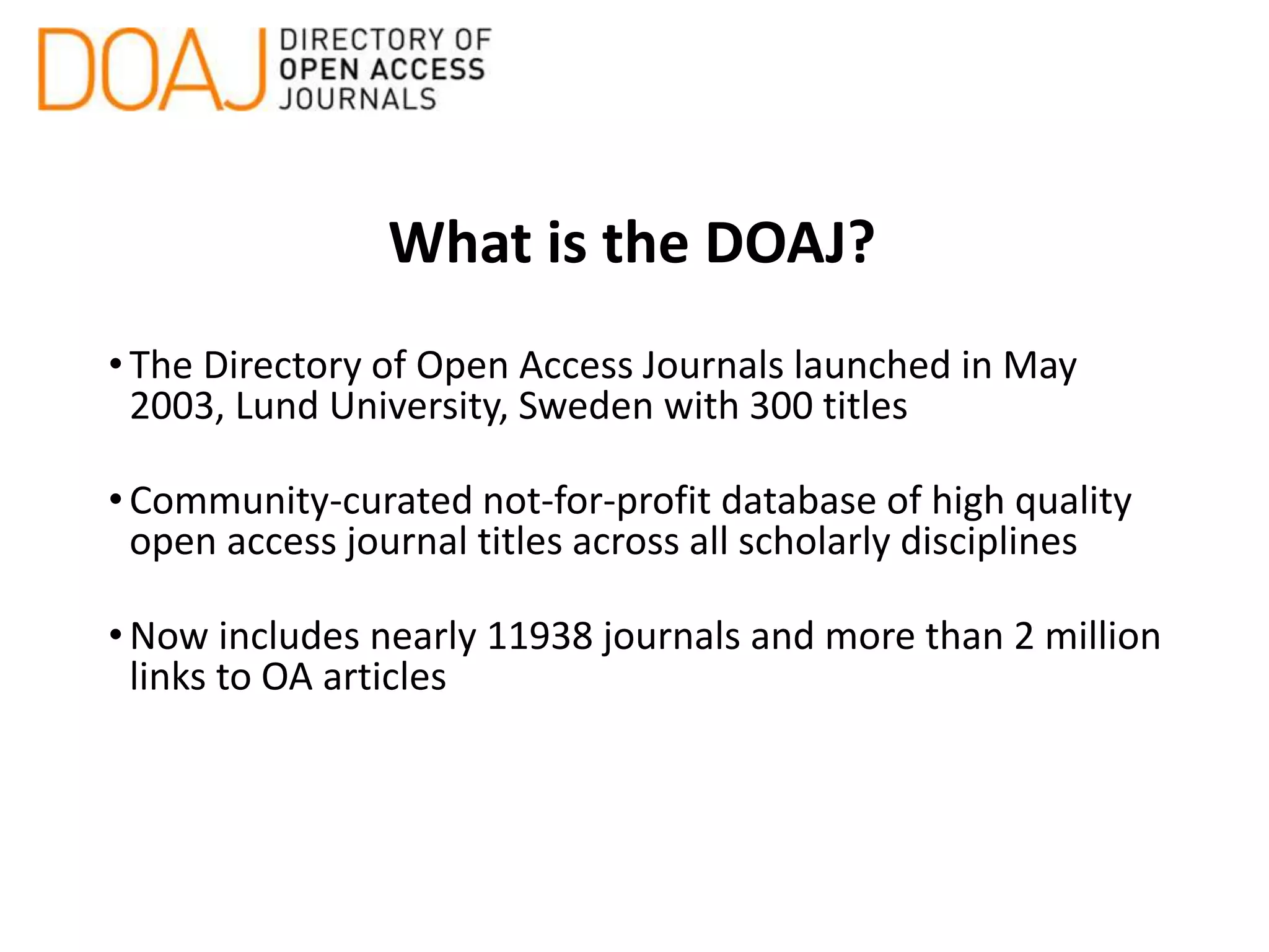 What is the DOAJ?
•The Directory of Open Access Journals launched in May
2003, Lund University, Sweden with 300 titles
•Community-curated not-for-profit database of high quality
open access journal titles across all scholarly disciplines
•Now includes nearly 11938 journals and more than 2 million
links to OA articles
 