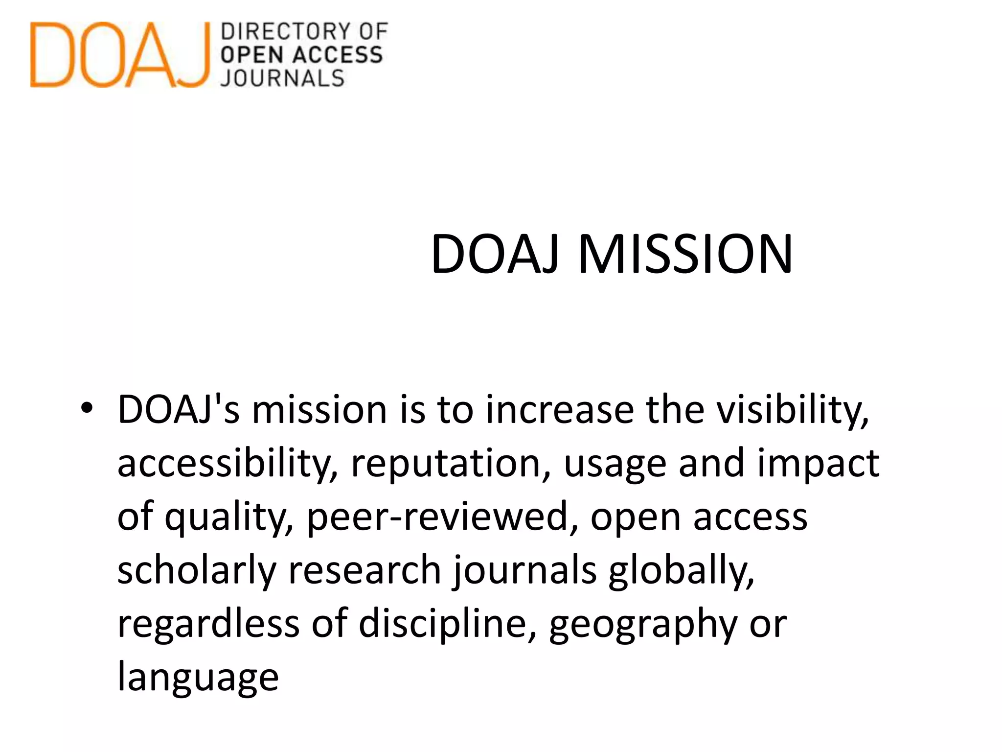DOAJ MISSION
• DOAJ's mission is to increase the visibility,
accessibility, reputation, usage and impact
of quality, peer-reviewed, open access
scholarly research journals globally,
regardless of discipline, geography or
language
 