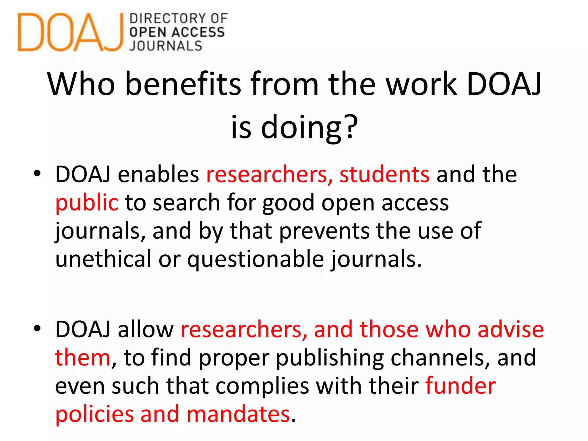 Who benefits from the work DOAJ
is doing?
• DOAJ enables researchers, students and the
public to search for good open access
journals, and by that prevents the use of
unethical or questionable journals.
• DOAJ allow researchers, and those who advise
them, to find proper publishing channels, and
even such that complies with their funder
policies and mandates.
 