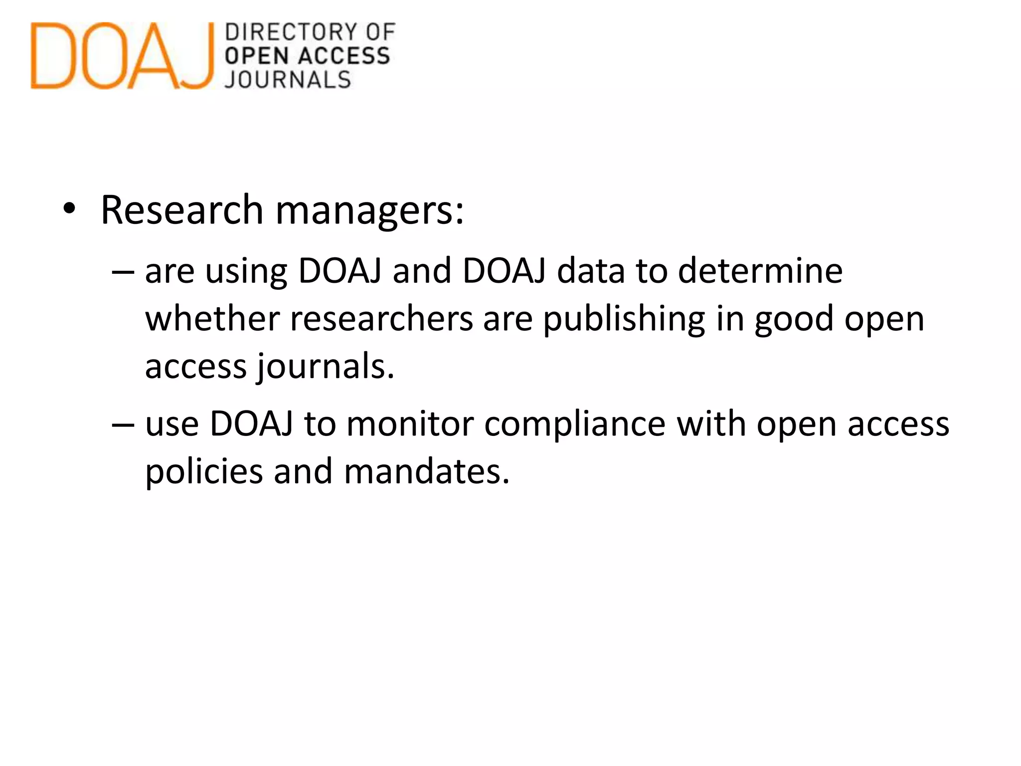 • Research managers:
– are using DOAJ and DOAJ data to determine
whether researchers are publishing in good open
access journals.
– use DOAJ to monitor compliance with open access
policies and mandates.
 