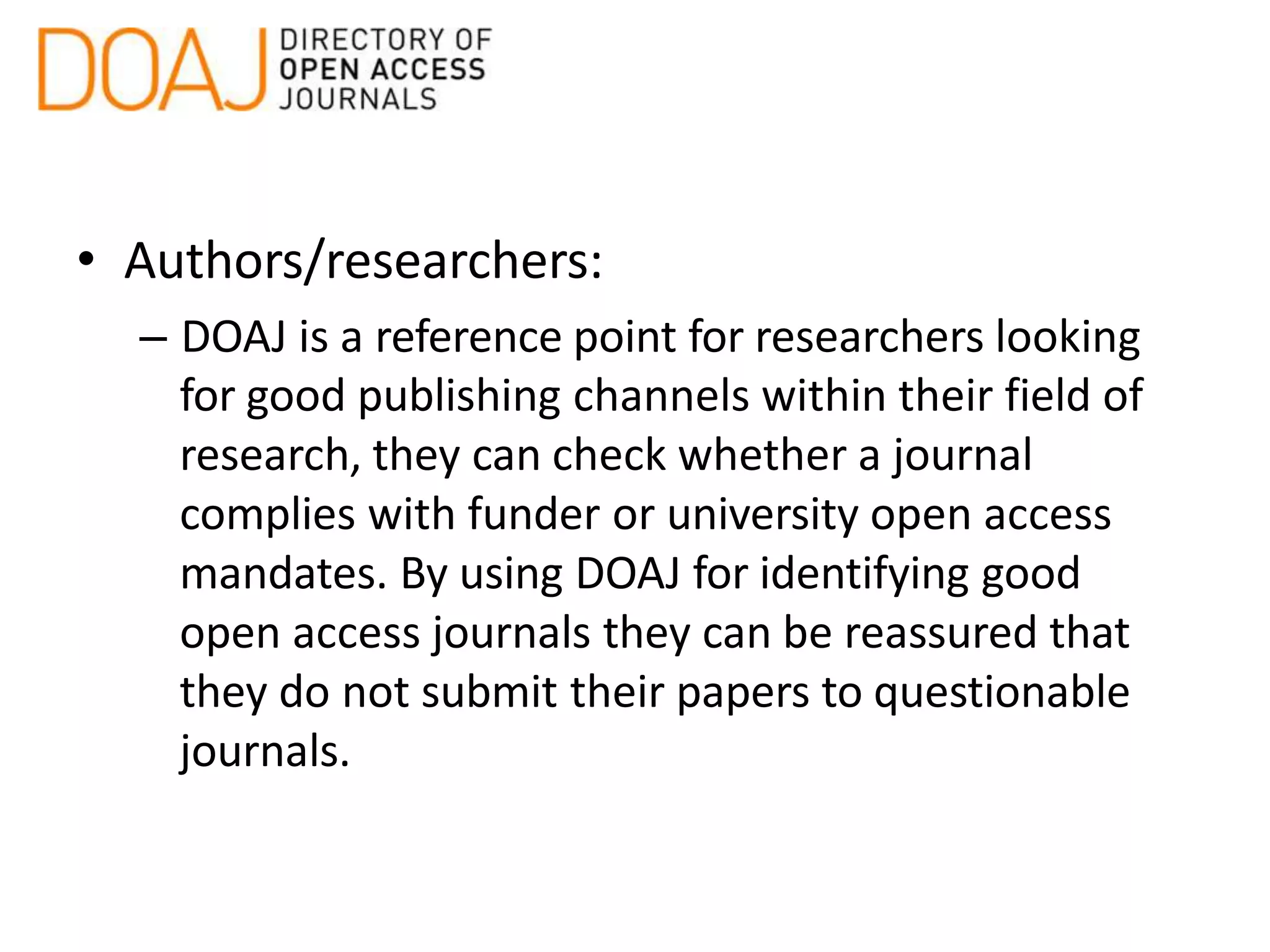 • Authors/researchers:
– DOAJ is a reference point for researchers looking
for good publishing channels within their field of
research, they can check whether a journal
complies with funder or university open access
mandates. By using DOAJ for identifying good
open access journals they can be reassured that
they do not submit their papers to questionable
journals.
 