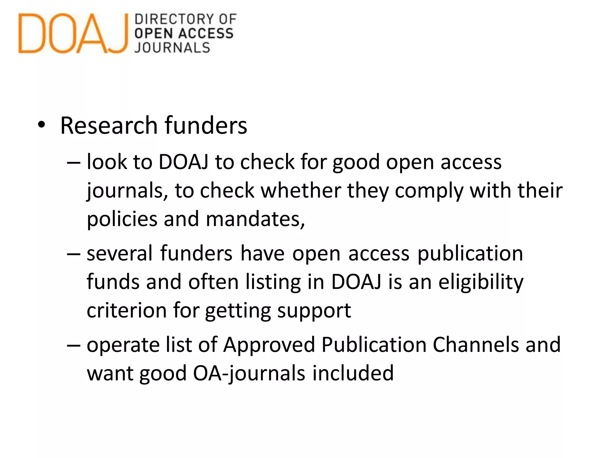 • Research funders
– look to DOAJ to check for good open access
journals, to check whether they comply with their
policies and mandates,
– several funders have open access publication
funds and often listing in DOAJ is an eligibility
criterion for getting support
– operate list of Approved Publication Channels and
want good OA-journals included
 