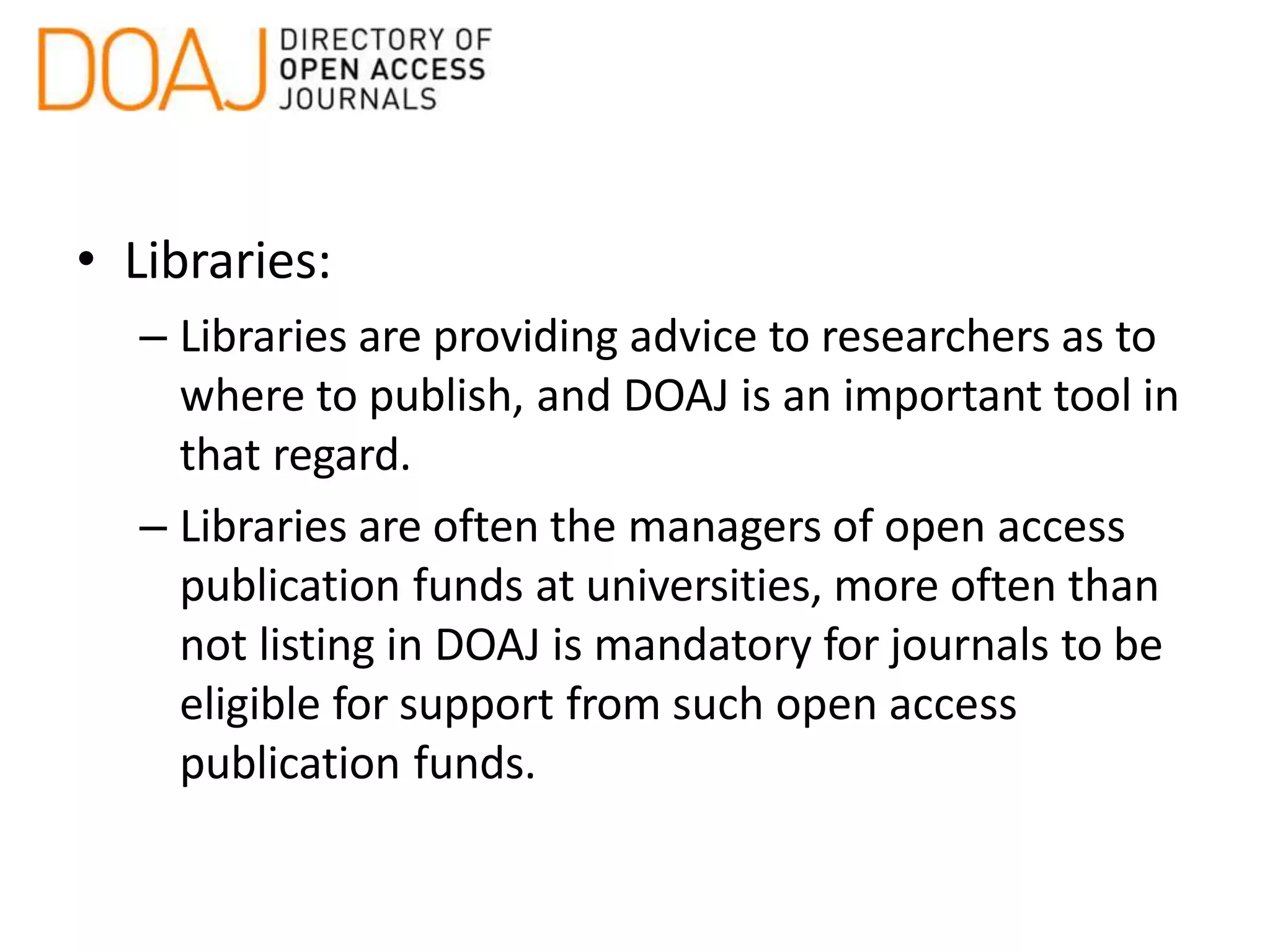 • Libraries:
– Libraries are providing advice to researchers as to
where to publish, and DOAJ is an important tool in
that regard.
– Libraries are often the managers of open access
publication funds at universities, more often than
not listing in DOAJ is mandatory for journals to be
eligible for support from such open access
publication funds.
 