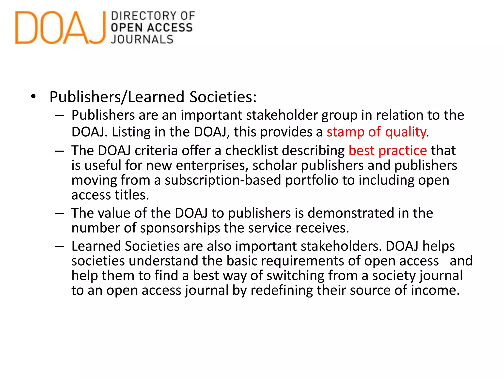 • Publishers/Learned Societies:
– Publishers are an important stakeholder group in relation to the
DOAJ. Listing in the DOAJ, this provides a stamp of quality.
– The DOAJ criteria offer a checklist describing best practice that
is useful for new enterprises, scholar publishers and publishers
moving from a subscription-based portfolio to including open
access titles.
– The value of the DOAJ to publishers is demonstrated in the
number of sponsorships the service receives.
– Learned Societies are also important stakeholders. DOAJ helps
societies understand the basic requirements of open access and
help them to find a best way of switching from a society journal
to an open access journal by redefining their source of income.
 