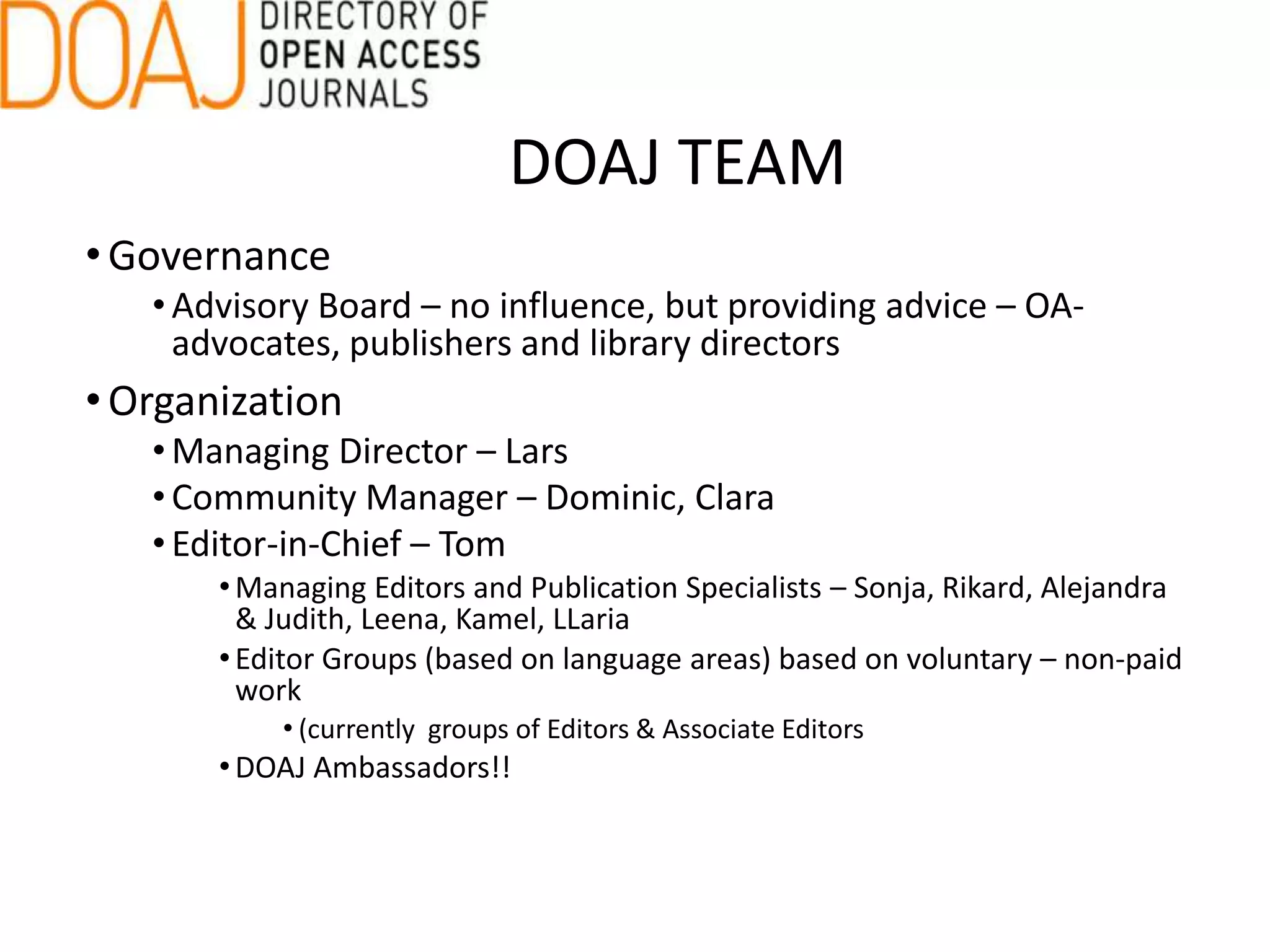 •Governance
• Advisory Board – no influence, but providing advice – OA-
advocates, publishers and library directors
•Organization
• Managing Director – Lars
• Community Manager – Dominic, Clara
• Editor-in-Chief – Tom
•Managing Editors and Publication Specialists – Sonja, Rikard, Alejandra
& Judith, Leena, Kamel, LLaria
•Editor Groups (based on language areas) based on voluntary – non-paid
work
• (currently groups of Editors & Associate Editors
•DOAJ Ambassadors!!
DOAJ TEAM
 