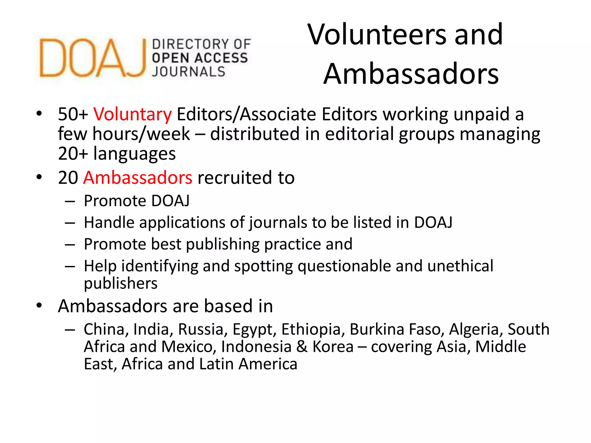 Volunteers and
Ambassadors
• 50+ Voluntary Editors/Associate Editors working unpaid a
few hours/week – distributed in editorial groups managing
20+ languages
• 20 Ambassadors recruited to
– Promote DOAJ
– Handle applications of journals to be listed in DOAJ
– Promote best publishing practice and
– Help identifying and spotting questionable and unethical
publishers
• Ambassadors are based in
– China, India, Russia, Egypt, Ethiopia, Burkina Faso, Algeria, South
Africa and Mexico, Indonesia & Korea – covering Asia, Middle
East, Africa and Latin America
 