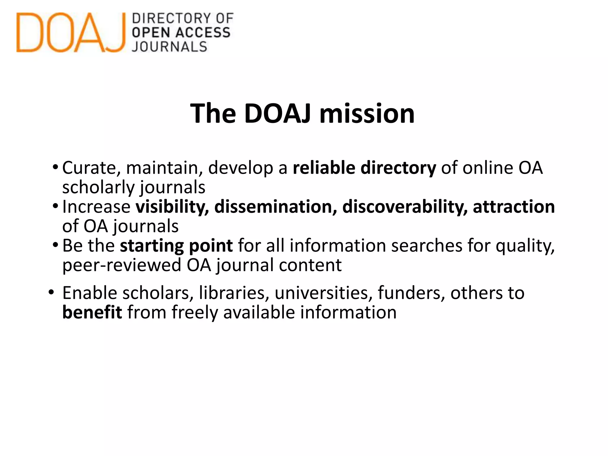 The DOAJ mission
•Curate, maintain, develop a reliable directory of online OA
scholarly journals
•Increase visibility, dissemination, discoverability, attraction
of OA journals
•Be the starting point for all information searches for quality,
peer-reviewed OA journal content
• Enable scholars, libraries, universities, funders, others to
benefit from freely available information
 