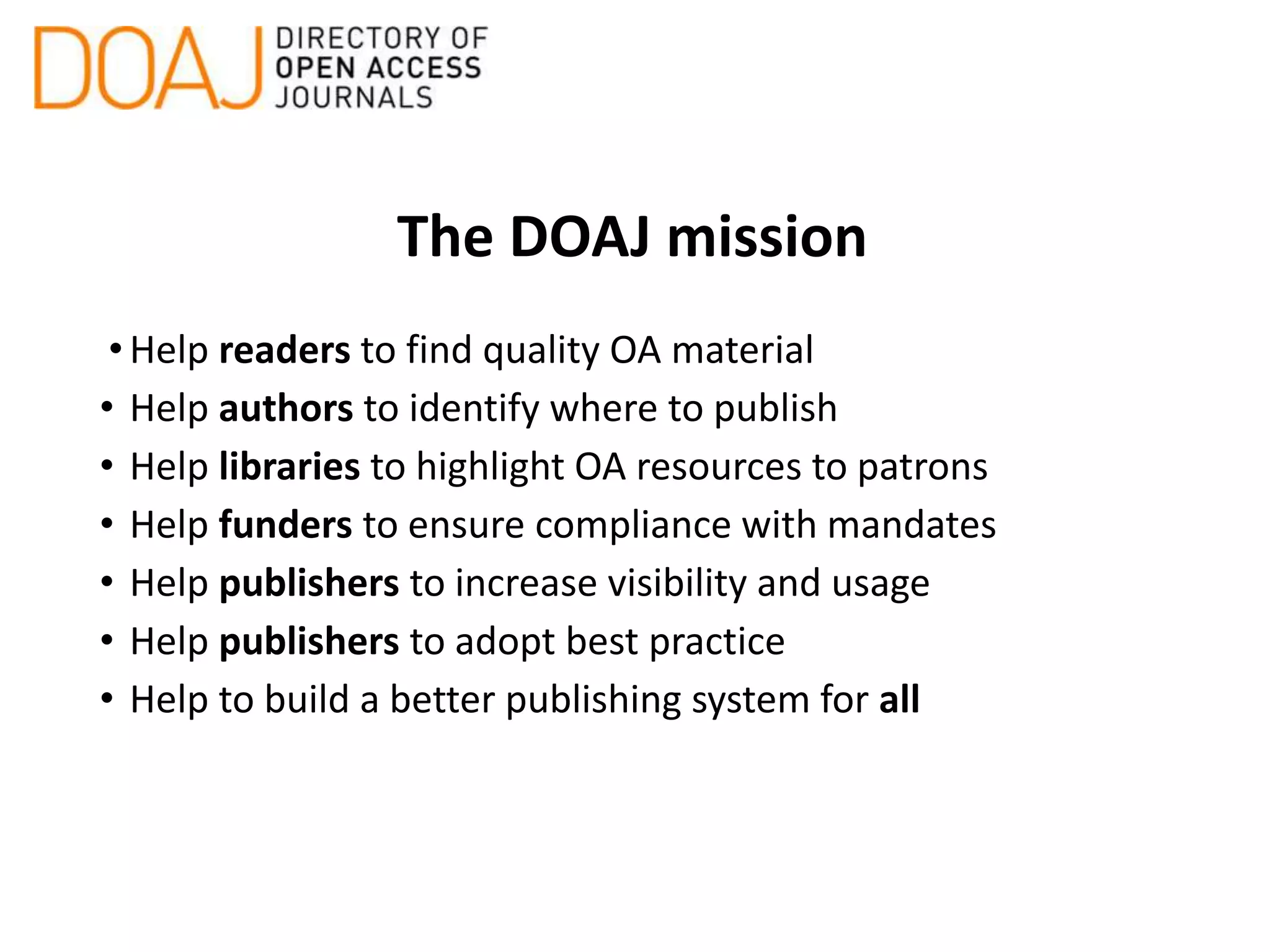 The DOAJ mission
•Help readers to find quality OA material
• Help authors to identify where to publish
• Help libraries to highlight OA resources to patrons
• Help funders to ensure compliance with mandates
• Help publishers to increase visibility and usage
• Help publishers to adopt best practice
• Help to build a better publishing system for all
 