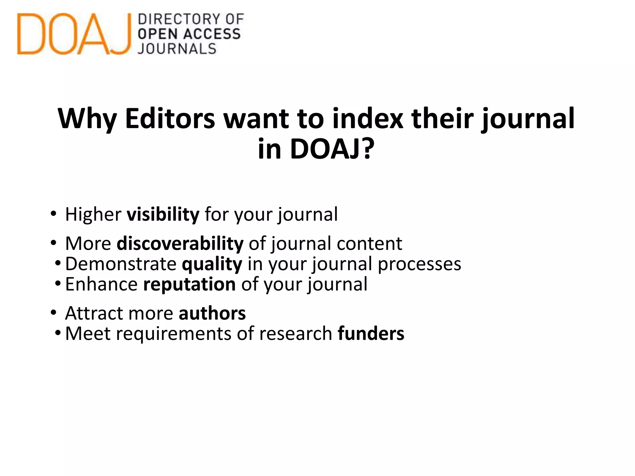 Why Editors want to index their journal
in DOAJ?
• Higher visibility for your journal
• More discoverability of journal content
•Demonstrate quality in your journal processes
•Enhance reputation of your journal
• Attract more authors
•Meet requirements of research funders
 