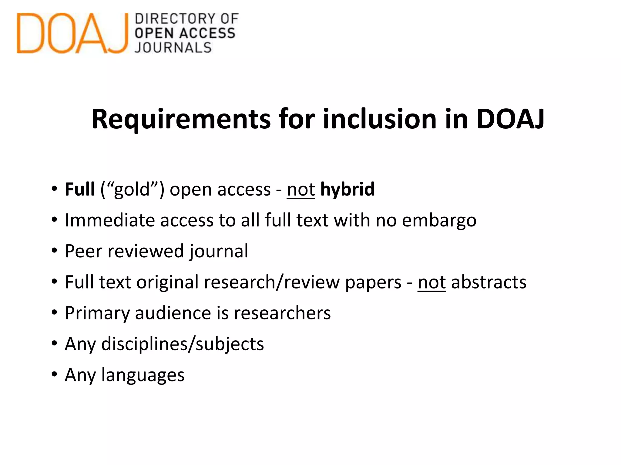 Requirements for inclusion in DOAJ
• Full (“gold”) open access - not hybrid
• Immediate access to all full text with no embargo
• Peer reviewed journal
• Full text original research/review papers - not abstracts
• Primary audience is researchers
• Any disciplines/subjects
• Any languages
 