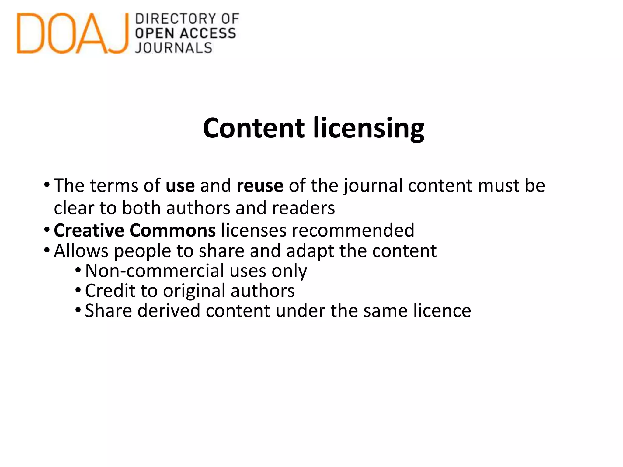 Content licensing
•The terms of use and reuse of the journal content must be
clear to both authors and readers
•Creative Commons licenses recommended
•Allows people to share and adapt the content
•Non-commercial uses only
•Credit to original authors
•Share derived content under the same licence
 