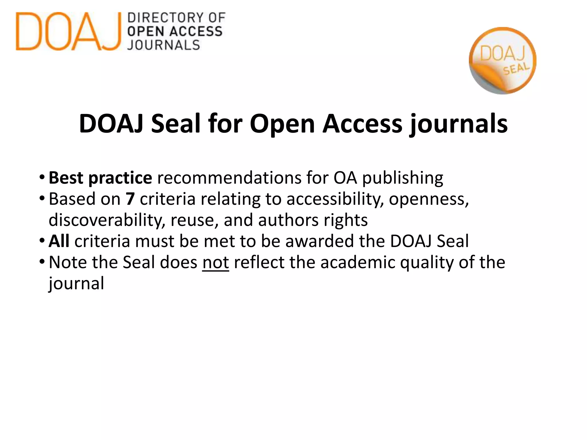 DOAJ Seal for Open Access journals
•Best practice recommendations for OA publishing
•Based on 7 criteria relating to accessibility, openness,
discoverability, reuse, and authors rights
•All criteria must be met to be awarded the DOAJ Seal
•Note the Seal does not reflect the academic quality of the
journal
 