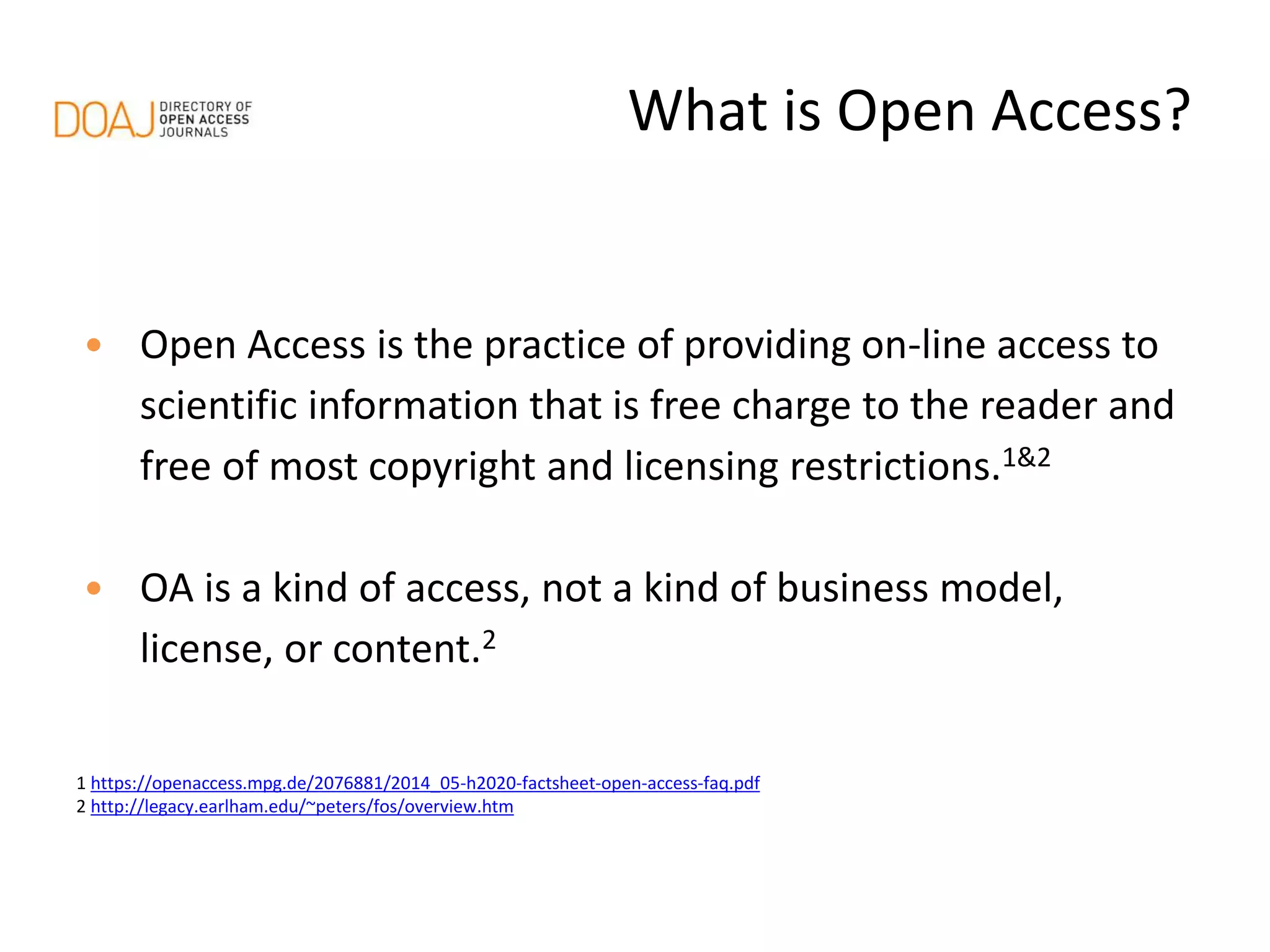 • Open Access is the practice of providing on-line access to
scientific information that is free charge to the reader and
free of most copyright and licensing restrictions.1&2
• OA is a kind of access, not a kind of business model,
license, or content.2
1 https://openaccess.mpg.de/2076881/2014_05-h2020-factsheet-open-access-faq.pdf
2 http://legacy.earlham.edu/~peters/fos/overview.htm
What is Open Access?
 