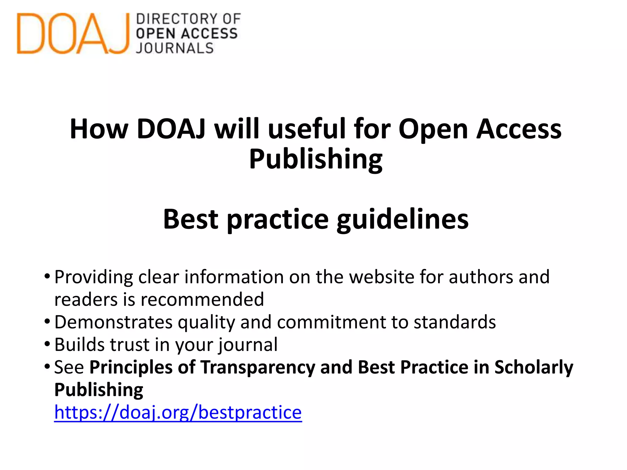 How DOAJ will useful for Open Access
Publishing
Best practice guidelines
•Providing clear information on the website for authors and
readers is recommended
•Demonstrates quality and commitment to standards
•Builds trust in your journal
•See Principles of Transparency and Best Practice in Scholarly
Publishing
https://doaj.org/bestpractice
 