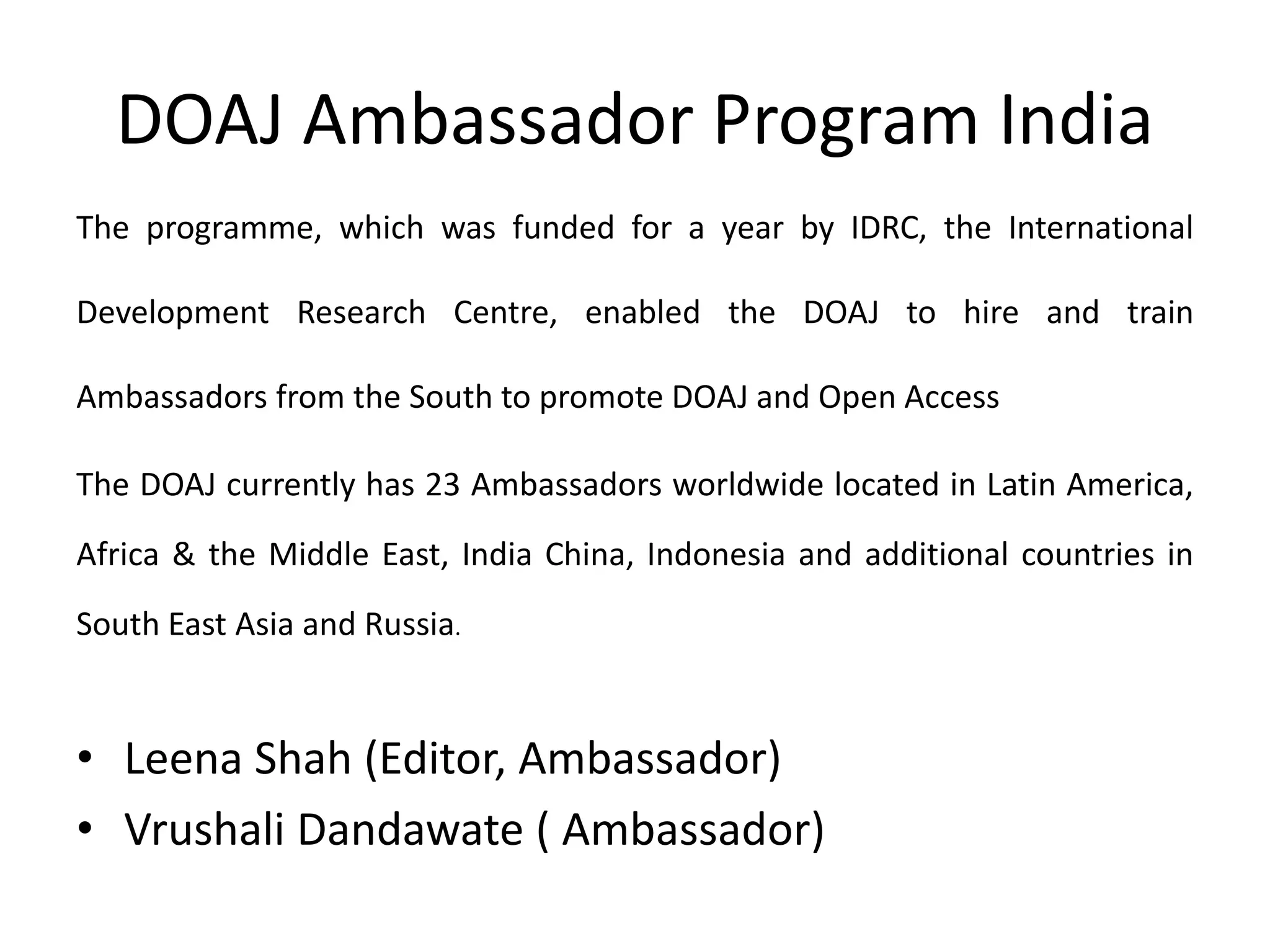 DOAJ Ambassador Program India
The programme, which was funded for a year by IDRC, the International
Development Research Centre, enabled the DOAJ to hire and train
Ambassadors from the South to promote DOAJ and Open Access
The DOAJ currently has 23 Ambassadors worldwide located in Latin America,
Africa & the Middle East, India China, Indonesia and additional countries in
South East Asia and Russia.
• Leena Shah (Editor, Ambassador)
• Vrushali Dandawate ( Ambassador)
 