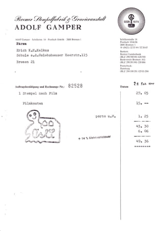 /",ry/,€4    %,/-e'
ADOTF' GAMPER
Adolf Gamper ' Schillerstr. l4 ' Postlach 106606 2800 Bremen   I                                  Schillerstraße 14
                                                                                                  Postlach i06606
Eärna                                                                                             2800 Bremen I
                                                                                                  @ (0421) 325s44t323665
 Erich      K.H.Kal-kus                                                                           Banken:
 Schule s.fl .Oslebshauser Heerstr.1l5                                                            Bremer Landesbank
                                                                                                  (BLZ 290 50000) 628500
                                                                                                  Bankverein Bremen AG
 Bremen 21                                                                                        (BLZ 290201 00)     220 886
                                                                                                  Postscheck:
                                                                                                  Hamburg
                                                                                                  ßLZ   204100 20) 12s 03-204




                                                                                                                2   g    Fph toor
Auftragsbestätigung und Rechnungs -Nr.:          82s28
   1 Stenpel nach Filn                                                                                              27. O'

      Filmkosten                                                                                                    L5-


                                                                                 porto    u,.V.                       1. 2'

                                        [']
                                                                                                                    4v. to
                                        tt
                                        Fi
                                                                                                                     6. 06
                                        F!
                                                          *        14   Yo   Melrrweristeuer
                                                                                                                    +9. 76
 