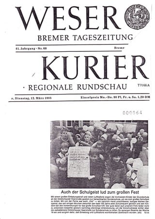 ESE
                 BREMER TAGESZEITUNQ..
  41.   Jahrgang'Nr.60                                                                      Breme'




         .REGIONALE RUNDSCHAU
                                    URIER                                                                           T7l66A


n, Dienstag,12. März 1985                               Einzelpreis Mo,-Do.90 Pf, Fr. u. Sa. 1,20 DM



                                                                                                     00     0i 64




                                   Auch der Schulgeist lud zum großen Fest
                         Mit einem großen Einladungsbrief und vielen Luttballons zogen die Vorklassen-Kinder der Grundschule
                         an der Oslebshauser HeerstraBe gestern zur benachbarten Sonderschule, um sie zum groBen Schulfest
                         zu bitten. Mit von der Partie war euch ,Osli'
                                                                      - ein natürlich meist unsichtbares, lustiges kleines Ge-
                         spensl, das seit einigen Wochen zwischen den bald 100 Jahre alten Schulmauern geistert und den Kin-
                         dem bei den Vorbereitungen frir das große Schulfest hilft. Der gute Geist (auf unserem Foto leider nicht
                         zu erkennen) brauchte gestem vormittag allerdings Unterstützung, um die Vorschulklasse sicher über
                         die vielbelahrene Oslebshauser Heerstra8e zur Sonderschule zu leiten. So sprangen Beamte der Wache
                         19 ein und sorgten dafür, daB Einladung und Luftballons wohlbehalten überbracht wurden. (eb) folst
 
