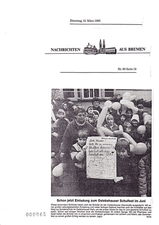 Dienstag, 12. März 1985




         NACHRICHTEN                                                          AUS BREMEN




                                                                             Nr.60 Seite     13




               Schon jetzt Einladung zum Oslebshauser Schulfest lm Juni
         Etwas besonders Schönes haben sich die Schüler an der Oslebshauser Heerstraße ausgedacht: Mit ei-
         ner großen selbstgebastelten Einladung und vielen farbigen Ballons machten sich die Vo;kläBler aut dgn
         Weg zur Sonderschule im Oslebshauser Park, um die ersten Gäste lür das im Juni geplante Schulfest zu
         laden. Schon seit einigen Wochen sind die Vorbereitungen im vollem Gange. MJt viel Phantasie und
000065   Spaß helfen die Schüler mit, in Unterricht und Freizeit, gemeinsam mit Lehreri und Eltem, das Sommer-
         fest zu einem großen Erfolg werden zu lassen. (agü)                                              tolst
 