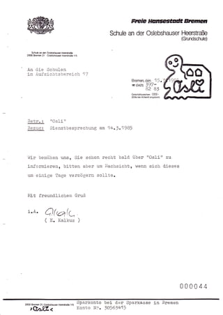 rrcee HarcegtaütB E                  t'ß,
                                                              Schule an der Oslebshauser Heersüaße
                                                                                                    (Grundschule)


     Schule an der Oslebshauser HeerstaE€
 2800 B.ernen 21 . Osl€bshaus€r HeerstraS€      115




 An      die Schulen
  im Aufsichtsbereic]n 17
                                                                      Bremen,      den1r.
                                                                      G(044        t97-
                                                                                   82 BJ
                                                                      Geschäfszeichen: 089 -
                                                                      (Bitte b€i Antwort angeben)




  Betr" :             trOsli      It


  Bezugi Dienstbesprechung                                am 14"3o1985




  hiir bemüiren uns, Sie schon recht bald. über 'rOslitt zu
  informieren, bi-tten aber um Nachsicht, hlenn sich d.ieses
  un einige Tage verzögern sol-lte.


  Mit freund.llchem                              Gruß


  i.A.           Q(,erk-,
                 ( E.        Kalkus




                                                                                                    000044

2800 Brernen 21. Oslebshauser Heersta8e   115
                                                  Sparkonto bei der Sparkasse in Bremen
    rQa.tl            <                           Konto Ni" 10561415
 
