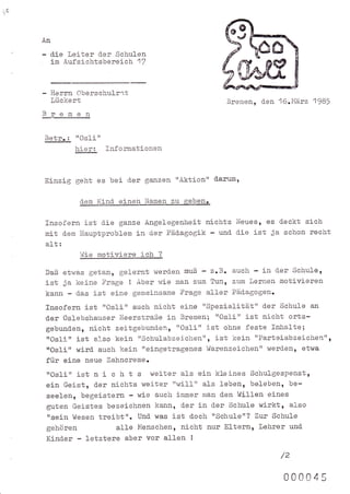 i0


     An

          die Lei-ter d.er Schulen
          im Aufsichtsberej-c]n 1l


     - Herrn Oberschulrat
          lückert                                          Bremen, den 16.14ärz 1985
     Bremen

     Betr.:     trOslitt
                hier: Infornationen


     Einzig geht es bei d-er ganzen 'tAktiontt darum,

                 d-em   Kind- einen Namen zu gebg.

     Insofern ist d.ie ganze Angelegenheit nichts Neuesr es d.eekt sich
     mit     d.en llauptproblem   in d.er Päd.agogik -   und-   die ist ja schon recht
     a1t:
                 hlie motiviere ich    ?


     Daß etwas   getan, gelernt werd.en muß - z.B. auch - in d'er Schule,
     ist ja keine Frage ! Aber wie man zum Tun, zum Lernen motj-vj-eren
     kann - d_as ist eine gemeinsame Frage aller Päd-agogen.
     fnsofern ist ttOslitt auch nicht eine "Spezialität'r der Schule an
     d.er Oslebshauser l{eerstraße in Bremenl rtOsli" ist nicht orts-
     gebund-en, nicht zeitgebund-en, ttOslj-" ist ohne feste Inhalte;
     ttOslirt ist also kein "schulabzeichen", ist kein "Parteiabzeichen",
      ttosli" wird. auch kein "eingetragenes VJarenzeichen't werd.enn etwa
      für eine neue Zahnereme.
      trOsli" istni    cht s weiteral-s ei-nkleines Schulgespenstt
      ein Geist, d.er nichts weiter "will'r als leben, beleben, be-
      seelen, begeistern - wie auch j-mmer man d-en llllillen eines
      guten Geistes bezeichnen kann, d.er i-n d-er Schule wirkt, also
      ttsein Wesen treibt". Und. was ist d-och "Schulet'? Zur Schule
      gehören           alle Menschen, nicht nur El-ternr trehrer und
      Kind.er - letztere aber vor allen !
                                                                          /z

                                                                           000045
 