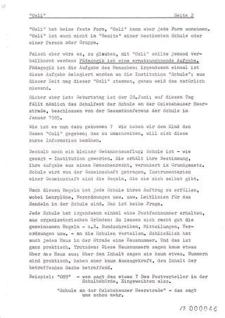 '1i)

       ttOslirl                                                             Seite        2


       "Osli" hat keine feste Form, "Os1i" kann aber jede Form annehmen.
       "Osli" ist auch nicht im 'rBesitz" einer bestimmten Schule od.er
       einer Person od-er Gruppe.
       Falsch aber wäre esr zu glauben, nltrrOsl-i" sollte jemand- ver-
       ballhornt werd-en: Päd.ggo$ik ist e_ine ernstzuneLrmend.e Aufgabe.
       Päd.agogik ist d.ie Aufgabe d.es FlenscLren; irgend-wann ej-nmal ist
       d.iese Aufgabe d-elegiert word.en an die Institution rrSchule'rI aus
       d-ieser Zeit mag d.ieser 'rOslirr stammen, genau weiß d-as natürlich
       niemand-.
       Sicher aber ist: Geburtstag ist d-er 28.Juni; auf d.iesen Tag
       fäl-]t näral-ich d-as Schulfest d.er Schule an der Osl-ebshauser Heer-
       straße, beschlossen von d"er Gesamtkonferenz d.er Schule im
       Januar 198r.
       Wie ist es nun d-azu gekommen ? Wie haben wir               d"em   Kind-   d.en
       lrTamen "OsIi" gegebenl d.as zu umschreiben, will             sich   d-iese
       kurze Information        bemühen.

       Deshalb noch ein kleiner Ged.ankenausflug: Schule i-st - wie
       gesagt - Institution geworden. Sie erhäl-t ihre Bestimmüngr
       ihre Aufgabe aus einem I'lenschenrecht, verankert im Grund.gesetz.
       Schule wird. von d.er Gemeinsch.aft getragen, Instrumentarien
       ei-ner Gemeinschaft sind. d.ie Regeln, d-ie sie sich selbst gibt.
       Nach d.iesen Regeln hat jed.e Schule ihren Auftrag zu erfüllen,
       wobei lehrpläne, Verord.nungen üswo llswr leitlinien für d-as
       r{and.eln in d-er Schule sind.. Das ist keine Frage.
       Jed-e Schule   hat
                        i-rgend.wann einmal eine Postfachnummer erhalten,
       aus organisatorischen Gründ-en: So lassen sich recht gut d:ie
       gemeinsamen Regeln - z.B. Rund-schreiben, Mitteilungen, Ver-
       ordnungen usw. - an die Schulen verteil-en. Schh-eßlich hat
       auch jed-es llaus in d.er Straße eine Hausnummer. Und- d-as j-st
       gar.z praktisch. Trotzdem: Diese Hausnummern sagen kaum etwas
       über das Haus aus; über den Inhalt sagen sie kaum etwas. Nummern
       sind. praktisch, haben aber kaum Aussagekraft, d.en Inhalt d.er
       betreffend.en Sache betreffend-.
       Beispiel:   "O89"    -    ü/em   sagt d.as etwas ?   Dem   Postverteiler in der
                                 Schulbehörd.e, Eingeweib.ten also.
                   [Schule an d-er Os]-ebshauser Heerstraße'r - d.as sagt
                            uns schon mehr.

                                                                              /t     00004
                                                                                             ^
 