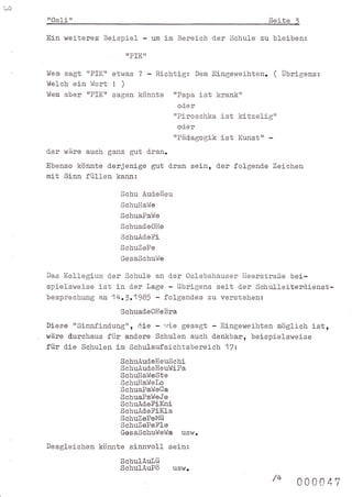 ,t)
      ilosli   il                                                    Seite 1
      Ein wei-teres Beispiel -      um   im Bereich d-er Schule zu bleiben:
                          ilPIKil

      Wem   sagt "PIK" etwas ? - Richtig: Dem Eingeweihten. ( Übrigens:
      lfelch ein liort ! )
      I,{em aber ttPIKrt sagen könnte rrPapa ist krank"
                                            od-er
                                           rrPiroschka   ist kitzelig'l
                                            od.er
                                           "Päd.agogik   ist Kunst'r -
      d-er wäre auch ganz gut dran.
      Ebenso könnte d.erjenige gut d.ran sein, der folgend.e Zeichen
      mit Sinn fül-Ien kann:
                        Schu Aud.el{eu
                        SchuIIaWe
                        SchuaPa.l{e
                        SchuadeOIIe
                        SchuÄd.eFi
                        SchuZePe
                        GesaSchuWe

      Das Kollegium d-er Schule an cter Oslebshauser lleerstraße bei-
      spielsweise ist in der lage - übrigens seit d.er Schulleiterd-ienst-
      besprechung am 1 +.1.1985 - folgend-es zu verstehen:
                        Schuad.eOHeBra
      Diese "Sinnfind.ung'r, ri.ie - riri€ gesagt - Eingeweihten möglich ist,
      wäre d.urchaus für and-ere Schulen auch d.enkbar, beispielswei-se
      für d.ie Schulen im Schulaufsichtsbereich 1lz
                        SchuÄud.elIeuSchi
                        SchuÄud.eHeul'IiPa
                        SchuHal{eSte
                        SchuIaWetro
                        SehuaPaWeCa
                        SchuaPaWeJe
                        SchuAd.eFiKni
                        SchuAd.eFi-Kla
                        SchuZePeMü
                        SchuZePeFLe
                        GesaSchul,{et/a usw.
      Desgleichen könnte sinnvoll sein:
                        SchulAulü
                        SchulAuPö          usw.
                                                                         /+   coo o4T
 