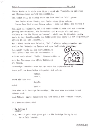 o
     ilosfi   n                                                         Seite    4

     Diese !'/orte - in sich ohne Sinn - sind wie Vokabel-n zu erlernen
     und- Eingeweihten sofort verständ.lich.
     Und- d.amm      sol-l es einzig auch bei der "Aktion Osli"             gehen:

         Der Sache einen Namen, d.er Sache einen Sinn gebent
         kurz: Dem Kind- einen Namen geben - Sanz in Sinne d-es Wortes                       !


     Nun gibt es Kritiker, d-ie den Verfechtern d.ieser Art von Namens-
     gebung unterstellen, sie beabsichtigen - sagen rvir mal Sanz
     flopsig "an d-ie Macht zu komm€R" r nicht nur in Schul-en, neint
     auch in d.er Gesellschaft, in Rathäusern und- sogar in d.en Regierungs-
     sitzen im In- und- Ausland-...
     Kritisiert wurd-e d-er Ged.anke, 'rOslin könnte beispielsweise an-
     stel-le      d.es Roland,s zu Bremen   auf   d.ern   Marktplatz   s.-hgben...
     Ged.eutelt wurd-e an d.er verblüffend.en
     Ahnlicfrkei-t von'tOslis't Unterschrift
     - hier noch einmal "Oslist' Untersehrift: -
     mit d.en Umrissen d.es alten Rathauses
     zu Bremen.
     Derartlge Assoziationen wollen d.och nur provozieren                   !!

     Auch soll es Vorschläge folgend.er Art geben:
                               l.ditzli
                               I'1ahnl1
     od-er einfach nur
                               Schuli
     od'er
                               schure
     Das sind-       n.E. lustige Vorschläge, d.ie         man aber durchaus         ernst
     nehmen muß.
     Als Anlage erste         Dokumente aus d.er      Praxis    zum Versuchr rrOslirr.

     Mit freund.lichen       Gruß


     ( E. Karkus        )
     - Lehrer -
     P.S. trOslirt paßt auch ganz gut in d-ie heutige Zeit, d.a er
                  kein Geld. kostet.


                                                                                     000048
 