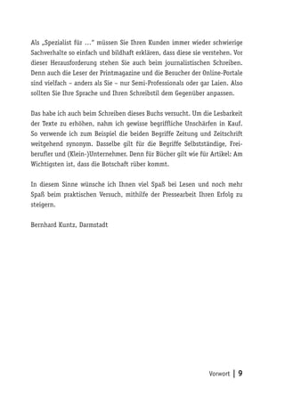 Als „Spezialist für …“ müssen Sie Ihren Kunden immer wieder schwierige
Sachverhalte so einfach und bildhaft erklären, dass diese sie verstehen. Vor
dieser Herausforderung stehen Sie auch beim journalistischen Schreiben.
Denn auch die Leser der Printmagazine und die Besucher der Online-Portale
sind vielfach – anders als Sie – nur Semi-Professionals oder gar Laien. Also
sollten Sie Ihre Sprache und Ihren Schreibstil dem Gegenüber anpassen.

Das habe ich auch beim Schreiben dieses Buchs versucht. Um die Lesbarkeit
der Texte zu erhöhen, nahm ich gewisse begriffliche Unschärfen in Kauf.
So verwende ich zum Beispiel die beiden Begriffe Zeitung und Zeitschrift
weitgehend synonym. Dasselbe gilt für die Begriffe Selbstständige, Frei-
berufler und (Klein-)Unternehmer. Denn für Bücher gilt wie für Artikel: Am
Wichtigsten ist, dass die Botschaft rüber kommt.

In diesem Sinne wünsche ich Ihnen viel Spaß bei Lesen und noch mehr
Spaß beim praktischen Versuch, mithilfe der Pressearbeit Ihren Erfolg zu
steigern.

Bernhard Kuntz, Darmstadt




                                                               Vorwort | 9
 
