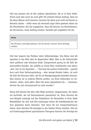 Und was passiert mit all den anderen Spezialisten, die es in Ihrer Stadt,
Ihrem Land oder sonst wo noch gibt? Sie erhalten keinen Auftrag. Denn da
Sie deren Namen nicht kannten, konnten Sie diese auch nicht als Partner in
Betracht ziehen – selbst wenn sie eventuell sogar fitter gewesen wären als
der Dienstleister, den Sie engagierten. Denn Sie können nur Dienstleistern,
die Sie kennen, einen Auftrag erteilen. Dasselbe gilt umgekehrt für Sie.


 Merke


 Nur Personen und Organisationen, die Sie kennen, können Ihnen Aufträge
 erteilen.



Und hier beginnt das Problem vieler Selbstständiger. Ihre Büros sind oft
irgendwo in der Eifel oder im Bayerischen Wald. Oder in der Seitenstraße
einer größeren oder kleineren Stadt. Entsprechend gering ist die Zahl der
potenziellen Kunden, die zufällig an ihrem Büro vorbeilaufen und sehen:
„Ach, hier ist ein Spezialist …“ Und weil die meisten Freiberufler – speziell
kurz nach ihrer Existenzgründung – eher wenige Kunden haben, ist auch
die Zahl der Personen klein, die für sie Mundpropaganda betreiben können.
Also müssen sie zu anderen Mitteln greifen, um ihren Zielkunden zu ver-
mitteln: „Hallo, mich gibt’s. Wenn Sie einen ‚Spezialisten für …’ brauchen,
können Sie sich vertrauensvoll an mich wenden.“

Dieses Ziel können Sie über viele Wege erreichen. Angenommen, Sie wären
ein Architekt, der auf Dachausbauten spezialisiert ist. Dann könnten Sie
zum Beispiel samstags auf den Parkplätzen der Baumärkte in Ihrer Stadt
Werbeblätter für sich und Ihre Leistungen hinter die Scheibenwischer der
dort geparkten Autos klemmen. Und wenn Sie ein Computerfachmann
wären, dann könnten Sie Anzeigen in der lokalen Presse schalten. Und als
auf Erziehungsprobleme spezialisierter Therapeut könnten Sie Vorträge bei



                                  Die Wirtschaft wird global und digital | 13
 